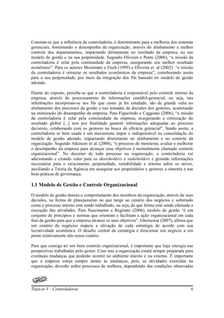 Constata-se que a influência da controladoria, é determinante para a melhoria dos sistemas
gerenciais, fomentando o desempenho da organização, através do alinhamento e melhor
controle dos departamentos, impactando diretamente no resultado da empresa, no seu
modelo de gestão e na sua perpetuidade. Segundo Oliveira e Ponte (2006), “a missão da
controladoria é zelar pela continuidade da empresa, assegurando seu melhor resultado
econômico”. Para os autores Mosimann e Fisch (1999) e Oliveira et. al (2002) “a missão
da controladoria é otimizar os resultados econômicos da empresa”, corroborando assim
para a sua perpetuidade, por meio da integração dos SIs baseado no modelo de gestão
adotado.

Diante do exposto, percebe-se que a controladoria é responsável pelo controle interno da
empresa, através do processamento de informações contábil-gerencial, ou seja, tais
informações incorporam-se aos SIs que como já foi estudado, são de grande valia no
alinhamento dos processos da gestão e nas tomadas de decisões dos gestores, acarretando
na otimização do desempenho da empresa. Para Figueiredo e Caggiano (2006), “a missão
da controladoria é zelar pela continuidade da empresa, assegurando a otimização do
resultado global [...] tem por finalidade garantir informações adequadas ao processo
decisório, colaborando com os gestores na busca da eficácia gerencial”. Sendo assim, a
controladoria se bem usada é um mecanismo impar e indispensável na consolidação do
modelo de gestão adotado, impactando diretamente no alinhamento e no controle da
organização. Segundo Atkinson et al. (2000), “o processo de monitorar, avaliar e melhorar
o desempenho da empresa para alcançar seus objetivos é normalmente chamado controle
organizacional”. No decorrer de todo processo na organização, a controladoria vai
adicionando e criando valor para os shareholders e stakeholders e gerando informações
necessárias para o crescimento, perpetuidade, rentabilidade e retorno sobre os ativos,
auxiliando a Teoria da Agência em assegurar aos proprietários e gestores a simetria e nas
boas práticas de governança.

1.1 Modelo de Gestão e Controle Organizacional
O modelo de gestão denota o comportamento dos membros da organização, através de suas
decisões, na forma de planejamento no que tange ao cenário dos negócios e sobretudo
como o processo interno está sendo trabalhado, ou seja, de que forma está sendo efetuada a
execução das atividades. Para Nascimento e Reginato (2006), modelo de gestão “é um
conjunto de princípios e normas que orientam e facilitam a ação organizacional em cada
fase da gestão para que a empresa alcance os seus objetivos”. Ghemawat (2007), afirma que
um cenário de negócios mapeia a elevação de cada estratégia de acordo com sua
lucratividade econômica. O desafio central da estratégia é direcionar um negócio a um
ponto relativamente alto nesse cenário.

Para que consiga ter um bom controle organizacional, é importante que haja sinergia nas
perspectivas trabalhadas pelo gestor. Com isso a organização estará sempre preparada para
eventuais mudanças que poderão ocorrer no ambiente interno e ou externo. É importante
que a empresa esteja sempre atenta às mudanças, pois, as atividades exercidas na
organização, deverão sofrer processos de melhora, dependendo das condições observadas




Tópicos V - Controladoria                                                               4
 