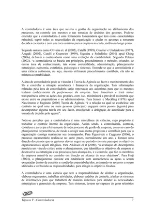 A controladoria é uma área que auxilia a gestão da organização no alinhamento dos
processos, no controle dos mesmos e nas tomadas de decisões dos gestores. Pode-se
entender que a controladoria é uma ferramenta fomentadora que tem como característica
principal, suprir todas as necessidades da organização e ajudar os gestores a tomarem
decisões coerentes e com um risco mínimo para a empresa no curto, médio ou longo prazo.

Segundo autores como Oliveira et. al (2002), Catelli (1999), Glautier e Underdown (1977),
Aragaki (2002), Catelli e Guerreiro (1999), Siqueira e Soltelinho (2001) apud Ching
(2006), definem a controladoria como uma evolução da contabilidade. Segundo Peleias
(2002), “a controladoria se baseia em principios, procedimentos e métodos oriundos de
outras área de conhecimento, tais como contabilidade, administração, planejamento
estratégico, economia, estatística, psicologia e sistemas. Entende-se que a controladoria é
uma ciência autônoma, ou seja, mesmo utilizando procedimentos contábeis, ela não se
mistura a contabilidade.

A área de controladoria pode se vincular à Teoria da Agência ao fazer o monitoramento dos
SIs e controlar a situação econômica / financeira da organização. Tais informações
relatadas pela área de controladoria serão reportadas aos acionistas para que os mesmos
tenham conhecimento da performance da empresa. Isso fomentará e trará maior
transparência sobre as ações dos gestores, com isso, minimizará a provável assimetria que
existe entre os proprietários e os administradores. Para Jensen e Meckling (1976) apud
Nascimento e Reginato (2006) Teoria da Agência “é a relação na qual se estabelece um
contrato no qual uma ou mais pessoas (principal) engajam outra pessoa (agente) para
desempenhar alguma tarefa em seu favor, envolvendo a delegação de autoridade para a
tomada de decisão pelo agente”.

Pode-se perceber que a controladoria é uma miscelânea de ciências, cujo propósito é
trabalhar o controle interno da organização. Assim sendo, a controladoria, controla,
coordena e participa efetivamente de todo processo de gestão da empresa, como no caso do
planejamento orçamentário, de modo a atingir suas metas propostas e contribuir para que a
organização consiga maximizar seu desempenho. Para Figueiredo e Caggiano (2006), o
processo orçamentário realiza-se no curto prazo, normalmente um ano, e fornece uma
direção dos passos que os gestores devem seguir no período corrente para que os objetivos
organizacionais sejam atingidos. Para Atkinson et al (2000), “a avaliação do desempenho
propicia um vinculo critico entre o planejamento, que identifica os objetivos da empresa e
desenvolve as estratégias e os processos para alcançá-los, e o controle, que faz os membros
da empresa mantê-la no caminho em direção ao alcance de seus objetivos”. Para Hoji
(2004), o planejamento consiste em estabelecer com antecedência as ações a serem
executadas dentro de cenários e condições preestabelecidos, estimando os recursos a serem
utilizados e atribuindo as responsabilidades, para atingir os objetivos fixados.

A controladoria é uma ciência que tem a responsabilidade de alinhar a organização,
elaborar orçamentos, trabalhar atividades, elaborar padrões de controle, alinhar os sistemas
de informações para que trabalhem de maneira sistêmica para atender as necessidades
estratégicas e gerenciais da empresa. Tais sistemas, devem ser capazes de gerar relatórios




Tópicos V - Controladoria                                                                 7
 