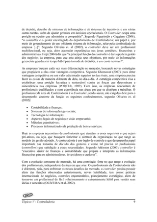 de decisão, desenho de sistemas de informações e de sistemas de incentivos e em várias
outras tarefas, além de ajudar gerentes em decisões operacionais. O Controller ocupa uma
posição na equipe que administra a companhia”. Segundo Figueiredo e Caggiano (2006),
“o controller é o gestor encarregado do departamento de Controladoria; seu papel é, por
meio do gerenciamento de um eficiente sistema de informação, zelar pela continuidade da
empresa [...]”. Segundo Oliveira et. al (2002), o controller deve ser um profissional
multifuncional, ou seja, deve acumular experiências nas áreas contábeis, financeiras e
administrativas. Hoji (2004) diz que “a principal função do controller é dar suporte à gestão
dos negócios da empresa, para que esta atinja seus objetivos, por meio de informações
gerenciais geradas em tempo hábil para tomada de decisões, a um custo razoável”.

As empresas buscam cada vez mais diferenciação no mercado, buscando novas estratégias
que propiciem a elas criar vantagem competitiva. Segundo Ghemawat (2007), para obter
vantagem competitiva ou um valor adicionado superior ao das rivais, uma empresa precisa
fazer as coisas de maneira diferente da dela, no dia-a-dia. A estratégia competitiva visa a
estabelecer uma posição lucrativa e sustentável contra as forças que determinam a
concorrência nas empresas (PORTER, 1989). Com isso, as empresas necessitam de
profissionais qualificados e com experiência nas áreas em que se dispõem a trabalhar. O
profissional da área de Controladoria é o Controller, sendo assim, são exigidos dele para o
desempenho coerente da função os seguintes conhecimentos, segundo Oliveira et. al
(2002):

   •   Contabilidade e finanças;
   •   Sistemas de informações gerenciais;
   •   Tecnologia de informação;
   •   Aspectos legais de negócios e visão empresarial;
   •   Métodos quantitativos;
   •   Processos informatizados da produção de bens e serviços.

Hoje as empresas necessitam de profissionais que atendam a esses requisitos e que sejam
pró-ativos, ou seja, que busquem fomentar o controle da organização no que tange ao
modelo de gestão adotado. A controladoria é um órgão de controle e que desempenha papel
importante nas tomadas de decisão dos gestores e como tal precisa de profissionais
(controllers) que satisfação a essas necessidades. Segundo Atkinson (2000), controller é
“executivo sênior de finanças e contabilidade que prepara e interpreta as informações
financeiras para os administradores, investidores e credores”.

Com a evolução constante do mercado, há uma correlação forte no que tange a evolução
dos profissionais, independente da área em que atue. Os profissionais da Controladoria não
é diferente, pois, para enfrentar os novos desafios do mercado, o controller precisa possuir
além das funções observadas anteriormente, novas habilidade, tais como: práticas
internacionais de negócios, controles orçamentários, planejamento estratégico, além de
tornar-se um profissional de fácil relacionamento e extremamente hábil para vender suas
idéias e conceitos (OLIVEIRA et al, 2002).




Tópicos V - Controladoria                                                                  9
 