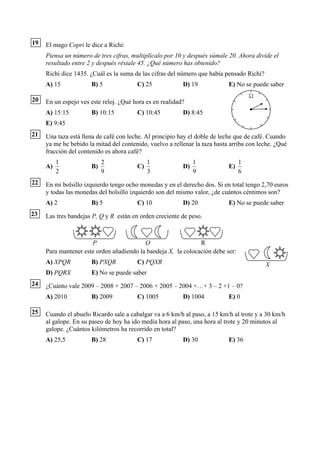19   El mago Copri le dice a Richi:
     Piensa un número de tres cifras, multiplícalo por 10 y después súmale 20. Ahora divide el
     resultado entre 2 y después réstale 45. ¿Qué número has obtenido?
     Richi dice 1435. ¿Cuál es la suma de las cifras del número que había pensado Richi?
     A) 15            B) 5              C) 25             D) 19             E) No se puede saber

20   En un espejo ves este reloj. ¿Qué hora es en realidad?
     A) 15:15         B) 10:15          C) 10:45          D) 8:45
     E) 9:45
21   Una taza está llena de café con leche. Al principio hay el doble de leche que de café. Cuando
     ya me he bebido la mitad del contenido, vuelvo a rellenar la taza hasta arriba con leche. ¿Qué
     fracción del contenido es ahora café?
          1                2                 1                 1                 1
     A)               B)                C)                D)                E)
          2                9                 3                 9                 6
22   En mi bolsillo izquierdo tengo ocho monedas y en el derecho dos. Si en total tengo 2,70 euros
     y todas las monedas del bolsillo izquierdo son del mismo valor, ¿de cuántos céntimos son?
     A) 2             B) 5              C) 10             D) 20             E) No se puede saber
23   Las tres bandejas P, Q y R están en orden creciente de peso.



                      P                   Q                    R
     Para mantener este orden añadiendo la bandeja X, la colocación debe ser:
     A) XPQR          B) PXQR           C) PQXR                                            X
     D) PQRX          E) No se puede saber
24   ¿Cuánto vale 2009 – 2008 + 2007 – 2006 + 2005 – 2004 +…+ 3 – 2 +1 – 0?
     A) 2010          B) 2009           C) 1005           D) 1004           E) 0

25   Cuando el abuelo Ricardo sale a cabalgar va a 6 km/h al paso, a 15 km/h al trote y a 30 km/h
     al galope. En su paseo de hoy ha ido media hora al paso, una hora al trote y 20 minutos al
     galope. ¿Cuántos kilómetros ha recorrido en total?
     A) 25,5          B) 28             C) 17             D) 30             E) 36
 