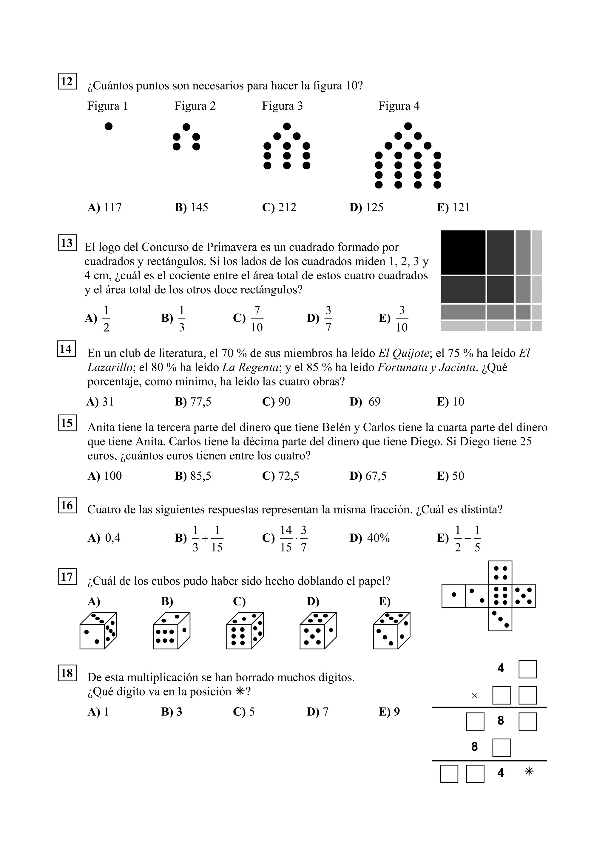 12   ¿Cuántos puntos son necesarios para hacer la figura 10?
     Figura 1            Figura 2           Figura 3                 Figura 4




     A) 117              B) 145             C) 212              D) 125          E) 121

13 El logo del Concurso de Primavera es un cuadrado formado por
   cuadrados y rectángulos. Si los lados de los cuadrados miden 1, 2, 3 y
   4 cm, ¿cuál es el cociente entre el área total de estos cuatro cuadrados
   y el área total de los otros doce rectángulos?
          1              1                 7                3              3
     A)             B)               C)                D)            E)
          2              3                10                7             10
14   En un club de literatura, el 70 % de sus miembros ha leído El Quijote; el 75 % ha leído El
     Lazarillo; el 80 % ha leído La Regenta; y el 85 % ha leído Fortunata y Jacinta. ¿Qué
     porcentaje, como mínimo, ha leído las cuatro obras?
     A) 31               B) 77,5            C) 90               D) 69           E) 10
15   Anita tiene la tercera parte del dinero que tiene Belén y Carlos tiene la cuarta parte del dinero
     que tiene Anita. Carlos tiene la décima parte del dinero que tiene Diego. Si Diego tiene 25
     euros, ¿cuántos euros tienen entre los cuatro?
     A) 100              B) 85,5            C) 72,5             D) 67,5         E) 50

16   Cuatro de las siguientes respuestas representan la misma fracción. ¿Cuál es distinta?
                              1 1                14 3                                1 1
     A) 0,4              B)    +            C)     ⋅            D) 40%          E)    −
                              3 15               15 7                                2 5

17   ¿Cuál de los cubos pudo haber sido hecho doblando el papel?
     A)             B)               C)                D)            E)




18                                                                                           4
     De esta multiplicación se han borrado muchos dígitos.
     ¿Qué dígito va en la posición ?                                                     ×
     A) 1           B) 3             C) 5              D) 7          E) 9
                                                                                             8

                                                                                         8

                                                                                             4
 