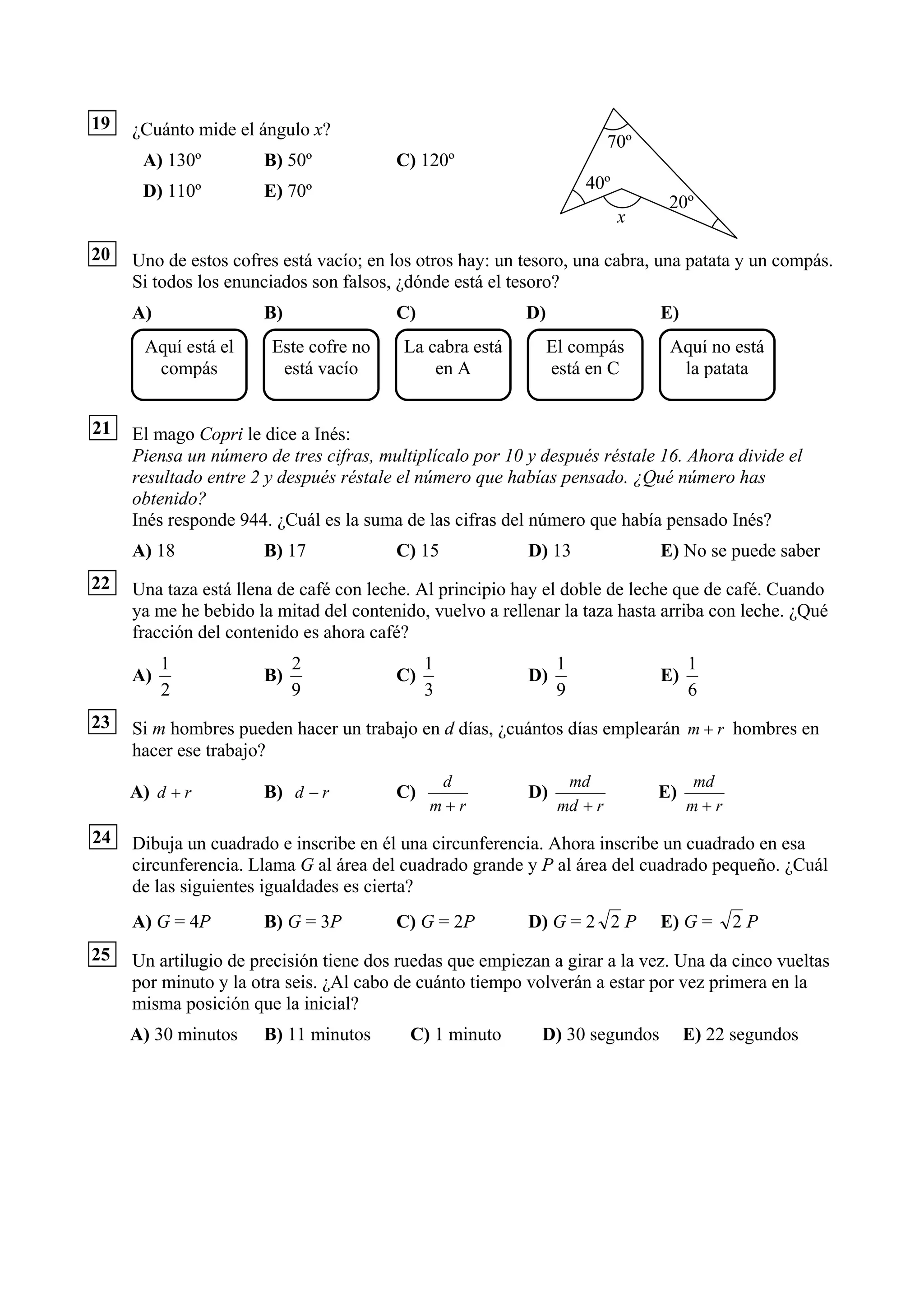 19   ¿Cuánto mide el ángulo x?
                                                                         70º
      A) 130º         B) 50º            C) 120º
      D) 110º         E) 70º                                        40º
                                                                                20º
                                                                          x

20   Uno de estos cofres está vacío; en los otros hay: un tesoro, una cabra, una patata y un compás.
     Si todos los enunciados son falsos, ¿dónde está el tesoro?
     A)               B)                C)                D)                   E)
      Aquí está el     Este cofre no     La cabra está         El compás        Aquí no está
       compás           está vacío           en A              está en C         la patata


21   El mago Copri le dice a Inés:
     Piensa un número de tres cifras, multiplícalo por 10 y después réstale 16. Ahora divide el
     resultado entre 2 y después réstale el número que habías pensado. ¿Qué número has
     obtenido?
     Inés responde 944. ¿Cuál es la suma de las cifras del número que había pensado Inés?
     A) 18            B) 17             C) 15             D) 13                E) No se puede saber
22   Una taza está llena de café con leche. Al principio hay el doble de leche que de café. Cuando
     ya me he bebido la mitad del contenido, vuelvo a rellenar la taza hasta arriba con leche. ¿Qué
     fracción del contenido es ahora café?
          1                2                 1                  1                   1
     A)               B)                C)                D)                   E)
          2                9                 3                  9                   6
23   Si m hombres pueden hacer un trabajo en d días, ¿cuántos días emplearán m + r hombres en
     hacer ese trabajo?
                                              d                  md                 md
     A) d + r         B) d − r          C)                D)                   E)
                                             m+r                md + r              m+r
24   Dibuja un cuadrado e inscribe en él una circunferencia. Ahora inscribe un cuadrado en esa
     circunferencia. Llama G al área del cuadrado grande y P al área del cuadrado pequeño. ¿Cuál
     de las siguientes igualdades es cierta?
     A) G = 4P        B) G = 3P         C) G = 2P         D) G = 2 2 P         E) G =     2P
25   Un artilugio de precisión tiene dos ruedas que empiezan a girar a la vez. Una da cinco vueltas
     por minuto y la otra seis. ¿Al cabo de cuánto tiempo volverán a estar por vez primera en la
     misma posición que la inicial?
     A) 30 minutos    B) 11 minutos       C) 1 minuto       D) 30 segundos          E) 22 segundos
 