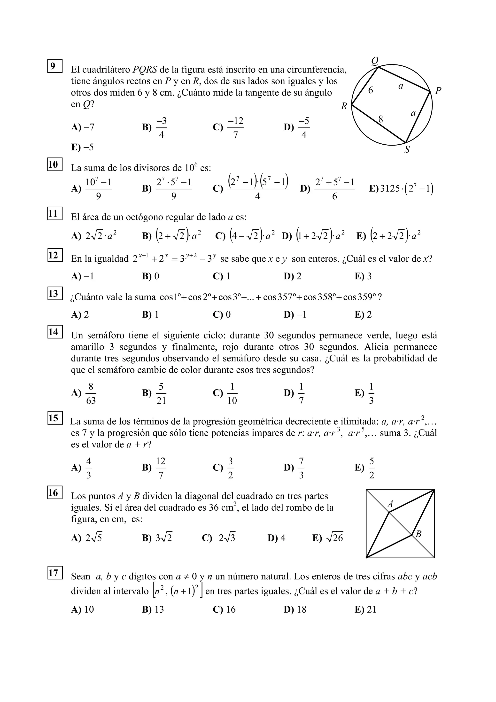 Q
9    El cuadrilátero PQRS de la figura está inscrito en una circunferencia,
     tiene ángulos rectos en P y en R, dos de sus lados son iguales y los                                    a
     otros dos miden 6 y 8 cm. ¿Cuánto mide la tangente de su ángulo                             6                       P
     en Q?                                                                R
                                                                                                                     a
                           −3                −12               −5                                    8
     A) −7             B)                C)                D)
                           4                  7                 4
     E) −5                                                                                                       S
10   La suma de los divisores de 106 es:

     A)
        107 − 1
                      B)
                          27 ⋅ 57 − 1
                                         C)
                                                   (    )(
                                            27 − 1 · 57 − 1     )        D)
                                                                              27 + 57 − 1
                                                                                                 E) 3125 ⋅ ( 27 − 1)
          9                    9                  4                               6
11   El área de un octógono regular de lado a es:
     A) 2 2 · a 2            (
                        B) 2 + 2 · a 2)            (     )           (
                                              C) 4 − 2 · a 2 D) 1 + 2 2 · a 2      )             (
                                                                                            E) 2 + 2 2 · a 2     )
12   En la igualdad 2 x +1 + 2 x = 3 y + 2 − 3 y se sabe que x e y son enteros. ¿Cuál es el valor de x?
     A) −1              B) 0                  C) 1              D) 2                        E) 3
13   ¿Cuánto vale la suma cos1º + cos 2º + cos 3º +... + cos 357 º + cos 358º + cos 359º ?
     A) 2               B) 1                  C) 0              D) −1                       E) 2
14   Un semáforo tiene el siguiente ciclo: durante 30 segundos permanece verde, luego está
     amarillo 3 segundos y finalmente, rojo durante otros 30 segundos. Alicia permanece
     durante tres segundos observando el semáforo desde su casa. ¿Cuál es la probabilidad de
     que el semáforo cambie de color durante esos tres segundos?
          8                      5                  1                1                           1
     A)                 B)                    C)                D)                          E)
          63                     21                10                7                           3
15   La suma de los términos de la progresión geométrica decreciente e ilimitada: a, a·r, a·r 2,…
     es 7 y la progresión que sólo tiene potencias impares de r: a·r, a·r 3, a·r 5,… suma 3. ¿Cuál
     es el valor de a + r?
          4                  12                    3                 7                           5
     A)                 B)                    C)                D)                          E)
          3                   7                    2                 3                           2
16   Los puntos A y B dividen la diagonal del cuadrado en tres partes
     iguales. Si el área del cuadrado es 36 cm2, el lado del rombo de la                                 A
     figura, en cm, es:
     A) 2 5             B) 3 2            C) 2 3             D) 4             E)       26                            B


17   Sean a, b y c dígitos con a ≠ 0 y n un número natural. Los enteros de tres cifras abc y acb
                             [            ]
     dividen al intervalo n 2 , (n + 1)2 en tres partes iguales. ¿Cuál es el valor de a + b + c?
     A) 10              B) 13                 C) 16             D) 18                       E) 21
 
