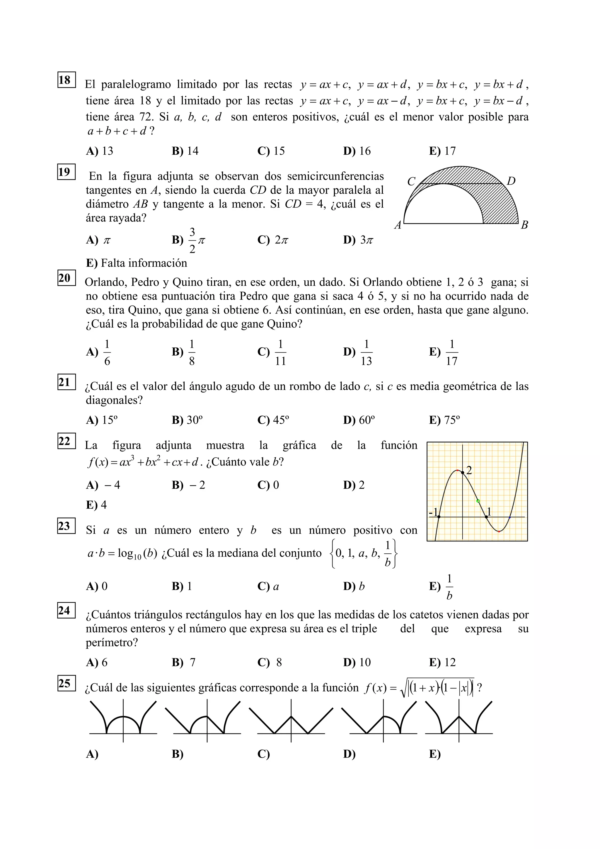18   El paralelogramo limitado por las rectas y = ax + c, y = ax + d , y = bx + c, y = bx + d ,
     tiene área 18 y el limitado por las rectas y = ax + c, y = ax − d , y = bx + c, y = bx − d ,
     tiene área 72. Si a, b, c, d son enteros positivos, ¿cuál es el menor valor posible para
      a+b+c+d ?
     A) 13             B) 14             C) 15                D) 16               E) 17
19    En la figura adjunta se observan dos semicircunferencias     C                                   D
     tangentes en A, siendo la cuerda CD de la mayor paralela al
     diámetro AB y tangente a la menor. Si CD = 4, ¿cuál es el
     área rayada?
                                                                 A                                         B
                          3
     A) π              B) π            C) 2π           D) 3π
                          2
     E) Falta información
20   Orlando, Pedro y Quino tiran, en ese orden, un dado. Si Orlando obtiene 1, 2 ó 3 gana; si
     no obtiene esa puntuación tira Pedro que gana si saca 4 ó 5, y si no ha ocurrido nada de
     eso, tira Quino, que gana si obtiene 6. Así continúan, en ese orden, hasta que gane alguno.
     ¿Cuál es la probabilidad de que gane Quino?
          1                 1                 1                     1                   1
     A)                B)                C)                   D)                  E)
          6                 8                 11                   13                  17
21   ¿Cuál es el valor del ángulo agudo de un rombo de lado c, si c es media geométrica de las
     diagonales?
     A) 15º            B) 30º            C) 45º               D) 60º              E) 75º
22   La figura adjunta muestra la gráfica                de        la   función
      f ( x) = ax3 + bx2 + cx + d . ¿Cuánto vale b?
                                                                                            2
     A) − 4            B) − 2            C) 0                 D) 2
     E) 4
                                                                                  -1               1
23   Si a es un número entero y b            es un número positivo con
                                                        ⎧           1⎫
     a · b = log10 (b) ¿Cuál es la mediana del conjunto ⎨0, 1, a, b, ⎬
                                                        ⎩           b⎭
                                                                                       1
     A) 0              B) 1              C) a                 D) b                E)
                                                                                       b
24   ¿Cuántos triángulos rectángulos hay en los que las medidas de los catetos vienen dadas por
     números enteros y el número que expresa su área es el triple    del que expresa su
     perímetro?
     A) 6              B) 7              C) 8                 D) 10               E) 12
25   ¿Cuál de las siguientes gráficas corresponde a la función f ( x) =      (1 + x )·(1 − x ) ?



     A)                B)                C)                   D)                  E)
 
