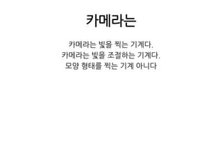 카메라는카메라는 빛을 찍는 기계다.카메라는 빛을 조절하는 기계다.모양 형태를 찍는 기계 아니다