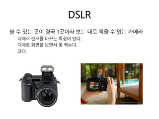 DSLR볼 수 있는 곳이 결국 1곳이라 보는 대로 찍을 수 있는 카메라대체로 렌즈를 바꾸는 특징이 있다.대체로 화면을 보면서 못 찍는다.크다.