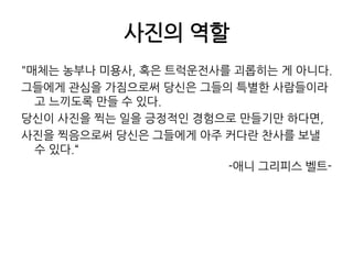 사진의 역할"매체는 농부나 미용사, 혹은 트럭운전사를 괴롭히는 게 아니다. 그들에게 관심을 가짐으로써 당신은 그들의 특별한 사람들이라고 느끼도록 만들 수 있다. 당신이 사진을 찍는 일을 긍정적인 경험으로 만들기만 하다면, 사진을 찍음으로써 당신은 그들에게 아주 커다란 찬사를 보낼 수 있다.“-애니 그리피스 벨트-