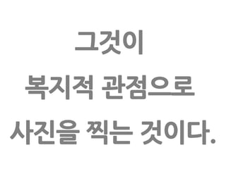 그것이 복지적 관점으로 사진을 찍는 것이다.