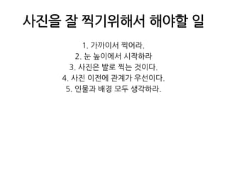 사진을 잘 찍기위해서 해야할 일1. 가까이서 찍어라.2. 눈 높이에서 시작하라3. 사진은 발로 찍는 것이다.4. 사진 이전에 관계가 우선이다.5. 인물과 배경 모두 생각하라.