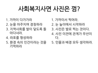 사회복지사면 사진은 껌?1. 가까이 다가가라2. 눈을 마주치며 경청하라3. 지역사회를 발이 닿도록 돌아다녀라. 4. 라포를 형성하라5. 환경 속의 인간이라는 것을 기억하라1. 가까이서 찍어라.2. 눈 높이에서 시작하라3. 사진은 발로 찍는 것이다.4. 사진 이전에 관계가 우선이다.5. 인물과 배경 모두 생각하라.