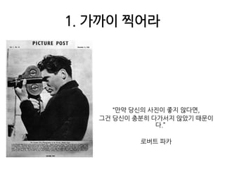 1. 가까이 찍어라“만약 당신의 사진이 좋지 않다면,그건 당신이 충분히 다가서지 않았기 때문이다.”로버트 파카