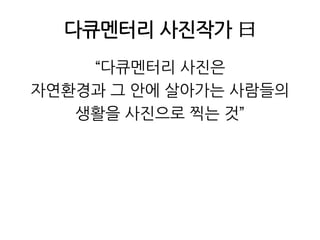 다큐멘터리 사진작가 曰“다큐멘터리 사진은 자연환경과 그 안에 살아가는 사람들의생활을 사진으로 찍는 것”