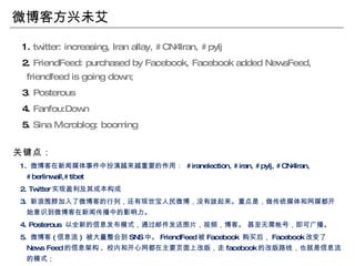 微博客方兴未艾 1.  twitter: increasing, Iran allay, #CN4Iran, #pylj 2.  FriendFeed: purchased by Facebook, Facebook added NewsFeed, friendfeed is going down; 3 . Posterous 4.  Fanfou:Down 5.  Sina   Microblog: booming  关键点： 1.  微博客在新闻媒体事件中扮演越来越重要的作用：  #iranelection, #iran, #pylj, #CN4Iran, #berlinwall,#tibet  2. Twitter 实现盈利及其成本构成 3.  新浪围脖加入了微博客的行列，还有现世宝人民微博，没有拨起来。重点是，做传统媒体和网媒都开始意识到微博客在新闻传播中的影响力。 4. Posterous  以全新的信息发布模式，通过邮件发送图片，视频，博客。 甚至无需帐号，即可广播。 5.  微博客 ( 信息流 )  被大量整合到 SNS 中。 FriendFeed 被 Facebook  购买后， Facebook 改变了 News Feed 的信息架构 .  校内和开心网都在主要页面上改版，走 facebook 的改版路线，也就是信息流的模式； 