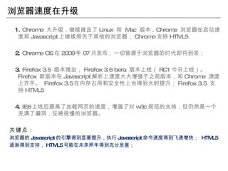 浏览器速度在升级 1.  Chrome  大升级，继续推出了 Linux  和  Mac  版本 . Chrome  浏览器在启动速度和 Javascript 上继续领先于其他的浏览器； Chrome 支持 HTML5 2.  Chrome OS 在 2009 年 07 月发布，一切皆源于浏览器的时代即将到来； 3.  Firefox 3.5  版本推出， Firefox 3.6 bera  版本上线（ RC1 今日上线）。  Firefox  新版本在 Javascript 解析上速度大大增强于之前版本，和 Chrome  速度上齐平。  Firefox 3.5 在内存占用和安全性上也得到大的提升； Firefox 3.5  支持 HTML5 4.  IE8 上线后提高了加载网页的速度，增强了对 w3c 规范的支持，但仍然是一个充满了漏洞，反映很慢的浏览器。 关键点： 浏览器的 Javascript 的引擎得到显著提升，执行 Javascript 命令速度得到飞速增快；  HTML5 逐渐得到支持， HTML5 可能在未来两年得到充分发展； 
