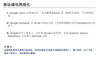 移动通讯网络化 1.  Google voice  在美国发布，并且遭遇 Iphone  和  AT&T 的抵制，不过抵制无效； 2.  Google Contacts  从 Gmail 中独立出来 （网易邮箱最近也将 Contacts 独立出来了） 3.  Google 发布了联系人，日历和 Gmail 同步程序，支持 Android, iphone, Blackberry  以及部分 Symbian 手机 关键点： 运营商的网络化趋势日趋明显，将来的通话记录就不用麻烦运营商了。 曾几何时，丢了手机， 就丢了联系人，找运营商还要钱。 