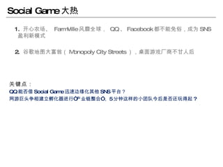 Social Game 大热 1.  开心农场、   FarmVille 风靡全球，  QQ 、 Facebook 都不能免俗，成为 SNS 盈利新模式 2.  谷歌地图大富翁（ Monopoly City Streets ），桌面游戏厂商不甘人后 关键点： QQ 能否借 Social Game 迅速边缘化其他 SNS 平台？ 网游巨头争相建立孵化器进行“产业链整合”， 5 分钟这样的小团队今后是否还玩得起 ? 