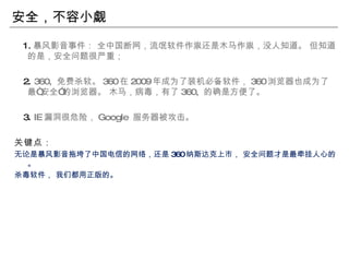 安全，不容小觑 1. 暴风影音事件： 全中国断网，流氓软件作祟还是木马作祟，没人知道。 但知道的是，安全问题很严重； 2.  360,  免费杀软。 360 在 2009 年成为了装机必备软件， 360 浏览器也成为了最“安全”的浏览器。 木马，病毒，有了 360,  的确是方便了。  3.  IE 漏洞很危险， Google  服务器被攻击。 关键点： 无论是暴风影音拖垮了中国电信的网络，还是 360 纳斯达克上市， 安全问题才是最牵挂人心的。 杀毒软件， 我们都用正版的。 