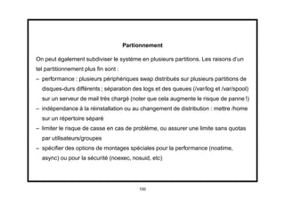 Partionnement

On peut également subdiviser le système en plusieurs partitions. Les raisons d’un
tel partitionnement plus ﬁn sont :
– performance : plusieurs périphériques swap distribués sur plusieurs partitions de
  disques-durs différents ; séparation des logs et des queues (/var/log et /var/spool)
  sur un serveur de mail très chargé (noter que cela augmente le risque de panne !)
– indépendance à la réinstallation ou au changement de distribution : mettre /home
  sur un répertoire séparé
– limiter le risque de casse en cas de problème, ou assurer une limite sans quotas
  par utilisateurs/groupes
– spéciﬁer des options de montages spéciales pour la performance (noatime,
  async) ou pour la sécurité (noexec, nosuid, etc)




                                          100
 