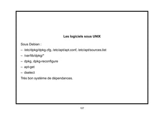 Les logiciels sous UNIX

Sous Debian :
– /etc/dpkg/dpkg.cfg, /etc/apt/apt.conf, /etc/apt/sources.list
– /var/lib/dpkg/*
– dpkg, dpkg-reconﬁgure
– apt-get
– dselect
Très bon système de dépendances.




                                          107
 