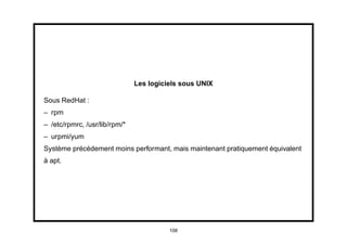 Les logiciels sous UNIX

Sous RedHat :
– rpm
– /etc/rpmrc, /usr/lib/rpm/*
– urpmi/yum
Système précédement moins performant, mais maintenant pratiquement équivalent
à apt.




                                         108
 