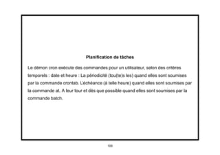 Planiﬁcation de tâches

Le démon cron exécute des commandes pour un utilisateur, selon des critères
temporels : date et heure : La périodicité (tou(te)s les) quand elles sont soumises
par la commande crontab. L’échéance (à telle heure) quand elles sont soumises par
la commande at. A leur tour et dès que possible quand elles sont soumises par la
commande batch.




                                         109
 