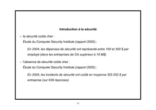 Introduction à la sécurité

– la sécurité coûte cher :
  Étude du Computer Security Institute (rapport 2005) :

     En 2004, les dépenses de sécurité ont représenté entre 100 et 300 $ par
     employé (dans les entreprises de CA supérieur à 10 M$)

– l’absence de sécurité coûte cher :
  Étude du Computer Security Institute (rapport 2005) :

     En 2004, les incidents de sécurité ont coûté en moyenne 355 552 $ par
     entreprise (sur 639 réponses)




                                         11
 