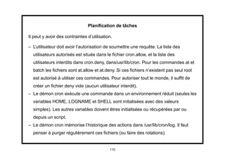 Planiﬁcation de tâches

Il peut y avoir des contraintes d’utilisation.

– L’utilisateur doit avoir l’autorisation de soumettre une requête. La liste des
  utilisateurs autorisés est située dans le ﬁchier cron.allow, et la liste des
  utilisateurs interdits dans cron.deny, dans/usr/lib/cron. Pour les commandes at et
  batch les ﬁchiers sont at.allow et at.deny. Si ces ﬁchiers n’existent pas seul root
  est autorisé à utiliser ces commandes. Pour autoriser tout le monde, il sufﬁt de
  créer un ﬁchier deny vide (aucun utilisateur interdit).
– Le démon cron exécute une commande dans un environnement réduit (seules les
  variables HOME, LOGNAME et SHELL sont initialisées avec des valeurs
  simples). Les autres variables doivent êtres initialisées ou récupérées par ou
  depuis un script.
– Le démon cron mémorise l’historique des actions dans /usr/lib/cron/log. Il faut
  penser à purger régulièrement ces ﬁchiers (ou faire des rotations).


                                            110
 