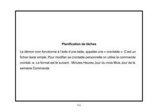 Planiﬁcation de tâches

Le démon cron fonctionne à l’aide d’une table, appelée une « crontable ». C’est un
ﬁchier texte simple. Pour modiﬁer sa crontable personnelle on utilise la commande
crontab -e. Le format est le suivant : Minutes Heures Jour du mois Mois Jour de la
semaine Commande




                                        111
 
