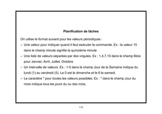 Planiﬁcation de tâches

On utilise le format suivant pour les valeurs périodiques :
– Une valeur pour indiquer quand il faut exécuter la commande. Ex : la valeur 15
  dans le champ minute signiﬁe la quinzième minute
– Une liste de valeurs séparées par des virgules. Ex : 1,4,7,10 dans le champ Mois
  pour Janvier, Avril, Juillet, Octobre
– Un intervalle de valeurs. Ex : 1-5 dans le champ Jour de la Semaine indique du
  lundi (1) au vendredi (5). Le 0 est le dimanche et le 6 le samedi.
– Le caractère * pour toutes les valeurs possibles. Ex : * dans le champ Jour du
  mois indique tous les jours du ou des mois.




                                          112
 
