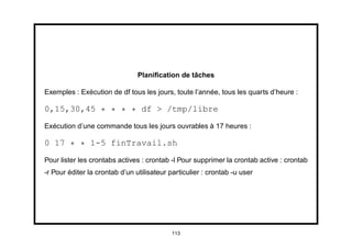 Planiﬁcation de tâches

Exemples : Exécution de df tous les jours, toute l’année, tous les quarts d’heure :

0,15,30,45 * * * * df > /tmp/libre

Exécution d’une commande tous les jours ouvrables à 17 heures :

0 17 * * 1-5 finTravail.sh

Pour lister les crontabs actives : crontab -l Pour supprimer la crontab active : crontab
-r Pour éditer la crontab d’un utilisateur particulier : crontab -u user




                                            113
 