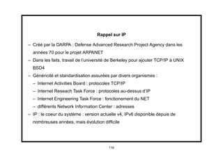 Rappel sur IP

– Créé par la DARPA : Defense Advanced Research Project Agency dans les
  années 70 pour le projet ARPANET
– Dans les faits, travail de l’université de Berkeley pour ajouter TCP/IP à UNIX
  BSD4
– Généricité et standardisation assurées par divers organismes :
  – Internet Activities Board : protocoles TCP/IP
  – Internet Reseach Task Force : protocoles au-dessus d’IP
  – Internet Engineering Task Force : fonctionement du NET
  – différents Network Information Center : adresses
– IP : le coeur du système : version actuelle v4, IPv6 disponible depuis de
  nombreuses années, mais évolution difﬁcile




                                         116
 