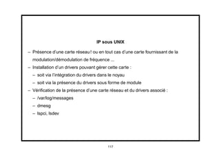 IP sous UNIX

– Présence d’une carte réseau ! ou en tout cas d’une carte fournissant de la
  modulation/démodulation de fréquence ...
– Installation d’un drivers pouvant gérer cette carte :
  – soit via l’intégration du drivers dans le noyau
  – soit via la présence du drivers sous forme de module
– Vériﬁcation de la présence d’une carte réseau et du drivers associé :
  – /var/log/messages
  – dmesg
  – lspci, lsdev




                                          117
 