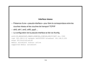 Interface réseau

– Présence d’une « pseudo-interface » pour faire la correspondace entre les
  couches réseau et les couches de transport TCP/IP
– eth0, eth1, em0, wiﬁ0, ppp0 ...
– La conﬁguration de la pseudo-interface se fait via ifconﬁg
eth0:UP,BROADCAST,SMART,RUNNING,SIMPLEX,MULTICAST mtu 1500
inet 192.168.0.10 netmask 0xffffff00 broadcast 192.168.0.255
ether 00:19:e3:d3:e9:8f
media: autoselect status: active
supported media: autoselect




                                          118
 