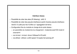 Interface réseau

– Possibilité de créer des alias (IP-Aliasing) : eth0 :0
– Possibilité de créer des pseudo-interfaces à partir d’autres pseudo-interfaces :
  vlan0.0 :0 (utile pour les VLANs ou l’ agreggation de liens)
– Conﬁguration ﬁne du module en charge de la carte réseau :
  – en paramêtre du module lors du chargement : modprobe ipw2100 mode=2
     channel=4
  – via mii-tool : mii-tool –force=100baseTx-FD eth0
  – via ethtool : ethtool -s eth0 speed 10 duplex full autoneg off




                                           120
 