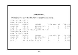Le routage IP

– Pour conﬁgurer les route, utilisation de la commande : route
[jmo@jmoreau]# route -n
Kernel IP routing table
Destination     Gateway         Genmask         Flags        Metric Ref     Use Iface
192.168.99.0    0.0.0.0         255.255.255.0   U            0      0         0 eth0
127.0.0.0       0.0.0.0         255.0.0.0       U            0      0         0 lo
[jmo@jmoreau]# route add default gw 192.168.99.254
[jmo@jmoreau]# route -n
Kernel IP routing table
Destination     Gateway         Genmask         Flags        Metric   Ref   Use   Iface
192.168.99.0    0.0.0.0         255.255.255.0   U            0        0       0   eth0
127.0.0.0       0.0.0.0         255.0.0.0       U            0        0       0   lo
0.0.0.0         192.168.99.254 0.0.0.0          UG           0        0       0   eth0




                                        122
 