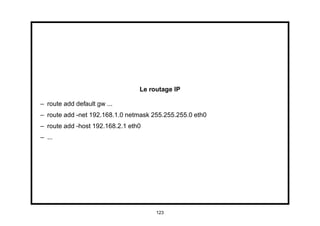 Le routage IP

– route add default gw ...
– route add -net 192.168.1.0 netmask 255.255.255.0 eth0
– route add -host 192.168.2.1 eth0
– ...




                                      123
 