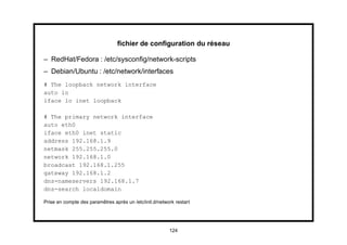 ﬁchier de conﬁguration du réseau

– RedHat/Fedora : /etc/sysconﬁg/network-scripts
– Debian/Ubuntu : /etc/network/interfaces
# The loopback network interface
auto lo
iface lo inet loopback

# The primary network interface
auto eth0
iface eth0 inet static
address 192.168.1.9
netmask 255.255.255.0
network 192.168.1.0
broadcast 192.168.1.255
gateway 192.168.1.2
dns-nameservers 192.168.1.7
dns-search localdomain

Prise en compte des paramêtres après un /etc/init.d/network restart




                                                         124
 