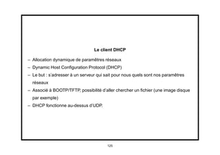 Le client DHCP

– Allocation dynamique de paramêtres réseaux
– Dynamic Host Conﬁguration Protocol (DHCP)
– Le but : s’adresser à un serveur qui sait pour nous quels sont nos paramêtres
  réseaux
– Associé à BOOTP/TFTP, possibilité d’aller chercher un ﬁchier (une image disque
  par exemple)
– DHCP fonctionne au-dessus d’UDP.




                                        125
 