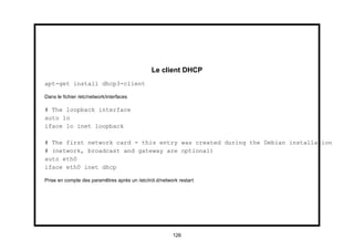 Le client DHCP
apt-get install dhcp3-client

Dans le ﬁchier /etc/network/interfaces

# The loopback interface
auto lo
iface lo inet loopback

# The first network card - this entry was created during the Debian installation
# (network, broadcast and gateway are optional)
auto eth0
iface eth0 inet dhcp

Prise en compte des paramêtres après un /etc/init.d/network restart




                                                         126
 