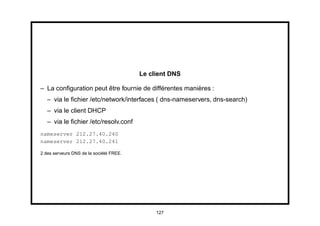 Le client DNS

– La conﬁguration peut être fournie de différentes manières :
   – via le ﬁchier /etc/network/interfaces ( dns-nameservers, dns-search)
   – via le client DHCP
   – via le ﬁchier /etc/resolv.conf
nameserver 212.27.40.240
nameserver 212.27.40.241

2 des serveurs DNS de la société FREE.




                                              127
 