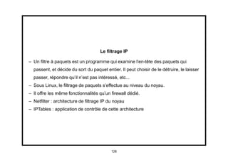 Le ﬁltrage IP

– Un ﬁltre à paquets est un programme qui examine l’en-tête des paquets qui
  passent, et décide du sort du paquet entier. Il peut choisir de le détruire, le laisser
  passer, répondre qu’il n’est pas intéressé, etc...
– Sous Linux, le ﬁltrage de paquets s’effectue au niveau du noyau.
– Il offre les même fonctionnalités qu’un ﬁrewall dédié.
– Netﬁlter : architecture de ﬁltrage IP du noyau
– IPTables : application de contrôle de cette architecture




                                          128
 