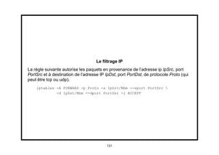 Le ﬁltrage IP
La règle suivante autorise les paquets en provenance de l’adresse ip IpSrc, port
PortSrc et à destination de l’adresse IP IpDst, port PortDst, de protocole Proto (qui
peut être tcp ou udp).
    iptables -A FORWARD -p Proto -s IpSrc/Nbm --sport PortSrc 
             -d IpDst/Nbm --dport PortDst -j ACCEPT




                                         131
 