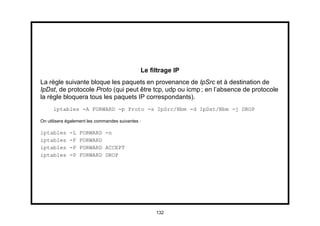 Le ﬁltrage IP
La règle suivante bloque les paquets en provenance de IpSrc et à destination de
IpDst, de protocole Proto (qui peut être tcp, udp ou icmp ; en l’absence de protocole
la règle bloquera tous les paquets IP correspondants).
      iptables -A FORWARD -p Proto -s IpSrc/Nbm -d IpDst/Nbm -j DROP

On utilisera également les commandes suivantes :

iptables     -L   FORWARD -n
iptables     -F   FORWARD
iptables     -P   FORWARD ACCEPT
iptables     -P   FORWARD DROP




                                                    132
 