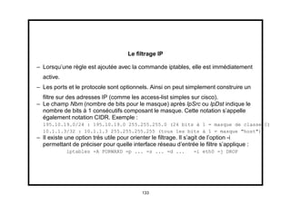 Le ﬁltrage IP

– Lorsqu’une règle est ajoutée avec la commande iptables, elle est immédiatement
  active.
– Les ports et le protocole sont optionnels. Ainsi on peut simplement construire un
  ﬁltre sur des adresses IP (comme les access-list simples sur cisco).
– Le champ Nbm (nombre de bits pour le masque) après IpSrc ou IpDst indique le
  nombre de bits à 1 consécutifs composant le masque. Cette notation s’appelle
  également notation CIDR. Exemple :
  195.10.19.0/24 : 195.10.19.0 255.255.255.0 (24 bits à 1 = masque de classe C)
  10.1.1.3/32 : 10.1.1.3 255.255.255.255 (tous les bits à 1 = masque "host")
– Il existe une option très utile pour orienter le ﬁltrage. Il s’agit de l’option -i
  permettant de préciser pour quelle interface réseau d’entrée le ﬁltre s’applique :
            iptables -A FORWARD -p ... -s ... -d ...          -i eth0 -j DROP




                                         133
 