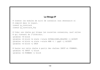 Le ﬁltrage IP
# Insérer les modules de suivi de connexion (non nécessaire si
# compilé dans le noyau).
insmod ip_conntrack
insmod ip_conntrack_ftp

# Créer une chaîne qui bloque les nouvelles connexions, sauf celles
# qui viennent de l’intérieur.
iptables -N block
iptables -A block -m state --state ESTABLISHED,RELATED -j ACCEPT
iptables -A block -m state --state NEW -i ! ppp0 -j ACCEPT
iptables -A block -j DROP

# Sauter sur cette chaîne à partir des chaînes INPUT et FORWARD.
iptables -A INPUT -j block
iptables -A FORWARD -j block




                                   134
 
