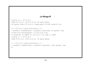 Le ﬁltrage IP
# ping -c 1 127.0.0.1
PING 127.0.0.1 (127.0.0.1): 56 data bytes
64 bytes from 127.0.0.1: icmp_seq=0 ttl=64 time=0.2 ms

--- 127.0.0.1 ping statistics ---
1 packets transmitted, 1 packets received, 0% packet loss
round-trip min/avg/max = 0.2/0.2/0.2 ms
# iptables -A INPUT -s 127.0.0.1 -p icmp -j DROP
# ping -c 1 127.0.0.1
PING 127.0.0.1 (127.0.0.1): 56 data bytes

--- 127.0.0.1 ping statistics ---
1 packets transmitted, 0 packets received, 100% packet loss
#




                                   135
 