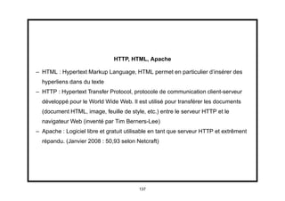 HTTP, HTML, Apache

– HTML : Hypertext Markup Language, HTML permet en particulier d’insérer des
  hyperliens dans du texte
– HTTP : Hypertext Transfer Protocol, protocole de communication client-serveur
  développé pour le World Wide Web. Il est utilisé pour transférer les documents
  (document HTML, image, feuille de style, etc.) entre le serveur HTTP et le
  navigateur Web (inventé par Tim Berners-Lee)
– Apache : Logiciel libre et gratuit utilisable en tant que serveur HTTP et extrêment
  répandu. (Janvier 2008 : 50,93 selon Netcraft)




                                         137
 