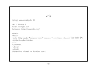 HTTP
telnet www.google.fr 80

GET / HTTP/1.0
Host: example.com
Referer: http://example.com/

<html>
<head>
<meta http-equiv="content-type" content="text/html; charset=ISO-8859-1">
<title>Google</title>
....
</center>
</body>
</html>
Connection closed by foreign host.




                                   141
 