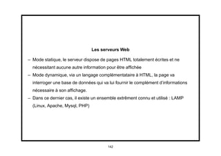 Les serveurs Web

– Mode statique, le serveur dispose de pages HTML totalement écrites et ne
  nécessitant aucune autre information pour être afﬁchée
– Mode dynamique, via un langage complémentataire à HTML, la page va
  interroger une base de données qui va lui fournir le complément d’informations
  nécessaire à son afﬁchage.
– Dans ce dernier cas, il existe un ensemble extrêment connu et utilisé : LAMP
  (Linux, Apache, Mysql, PHP)




                                        142
 