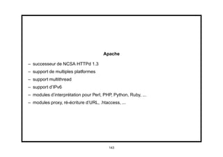 Apache

– successeur de NCSA HTTPd 1.3
– support de multiples platformes
– support multithread
– support d’IPv6
– modules d’interprétation pour Perl, PHP, Python, Ruby, ...
– modules proxy, ré-écriture d’URL, .htaccess, ...




                                         143
 